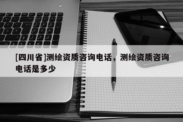 [四川省]测绘资质咨询电话，测绘资质咨询电话是多少