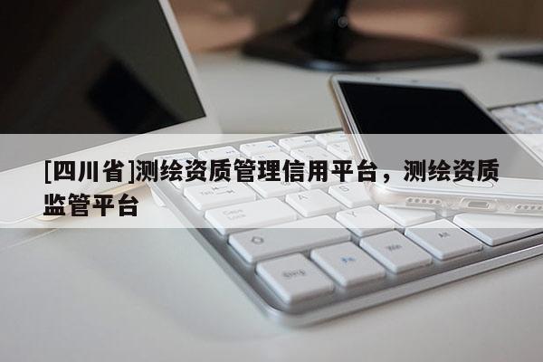 [四川省]测绘资质管理信用平台，测绘资质监管平台