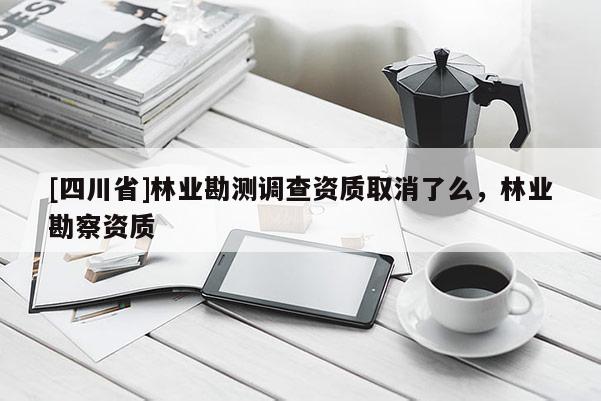 [四川省]林业勘测调查资质取消了么，林业勘察资质