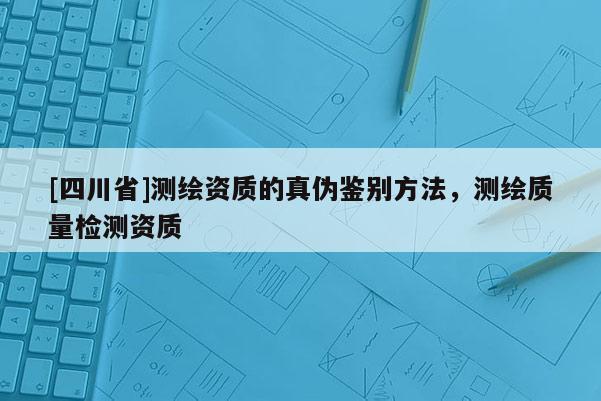 [四川省]测绘资质的真伪鉴别方法，测绘质量检测资质