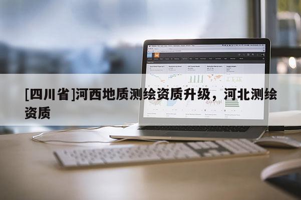 [四川省]河西地质测绘资质升级，河北测绘资质