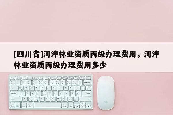 [四川省]河津林业资质丙级办理费用，河津林业资质丙级办理费用多少