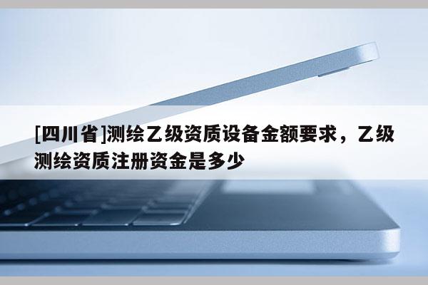 [四川省]测绘乙级资质设备金额要求，乙级测绘资质注册资金是多少
