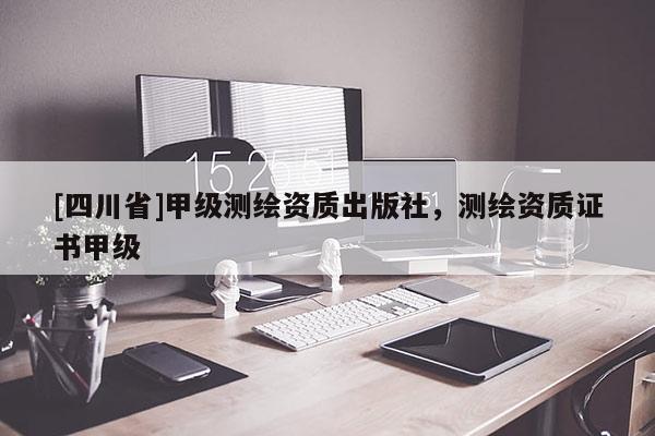 [四川省]甲级测绘资质出版社，测绘资质证书甲级
