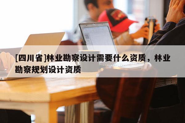 [四川省]林业勘察设计需要什么资质，林业勘察规划设计资质