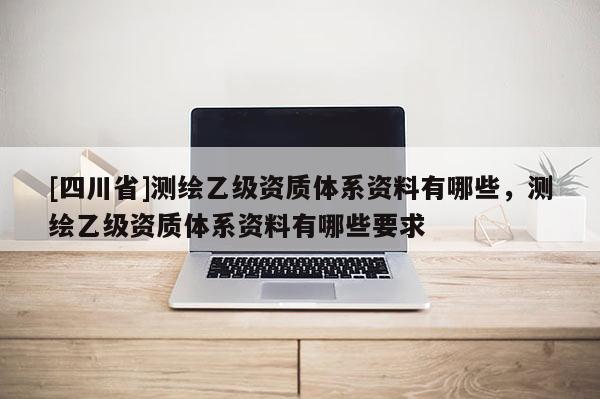 [四川省]测绘乙级资质体系资料有哪些，测绘乙级资质体系资料有哪些要求