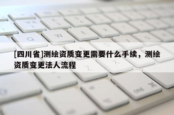 [四川省]测绘资质变更需要什么手续，测绘资质变更法人流程