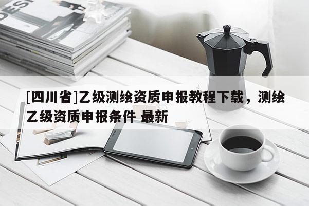 [四川省]乙级测绘资质申报教程下载，测绘乙级资质申报条件 最新