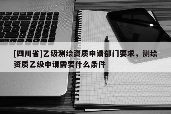 [四川省]乙级测绘资质申请部门要求，测绘资质乙级申请需要什么条件
