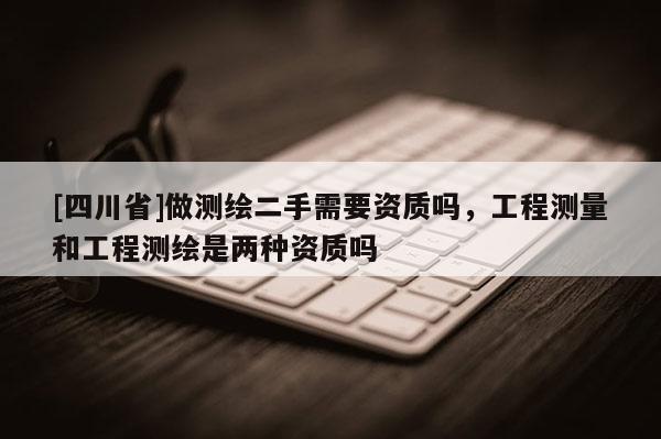 [四川省]做测绘二手需要资质吗，工程测量和工程测绘是两种资质吗