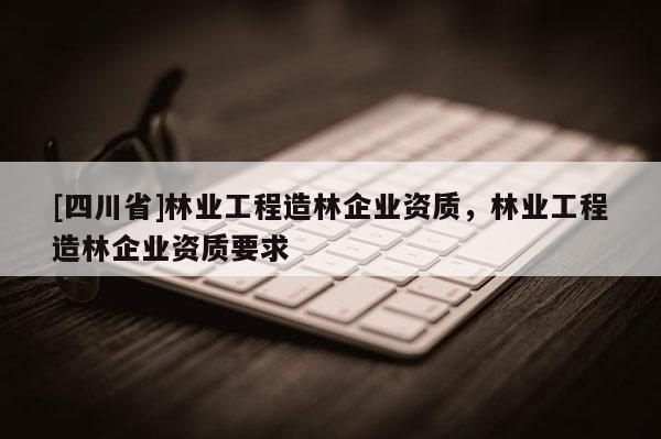 [四川省]林业工程造林企业资质，林业工程造林企业资质要求