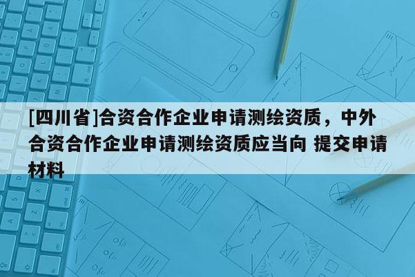 [四川省]合资合作企业申请测绘资质，中外合资合作企业申请测绘资质应当向 提交申请材料