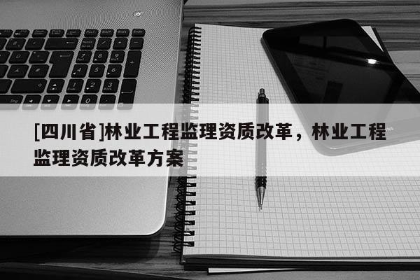 [四川省]林业工程监理资质改革，林业工程监理资质改革方案