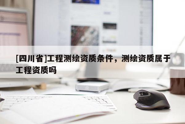 [四川省]工程测绘资质条件，测绘资质属于工程资质吗