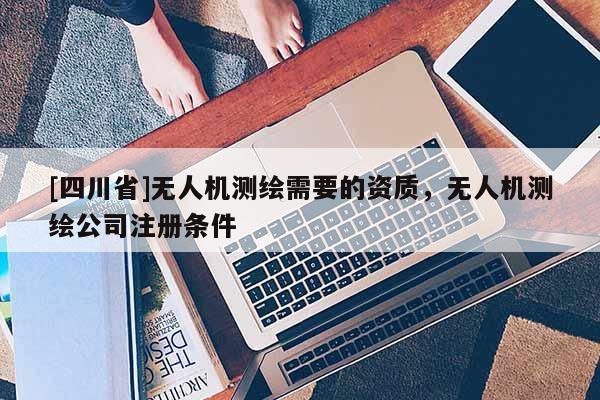 [四川省]无人机测绘需要的资质，无人机测绘公司注册条件