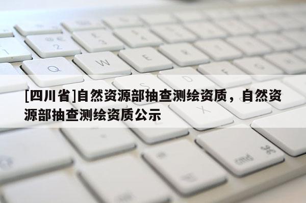 [四川省]自然资源部抽查测绘资质，自然资源部抽查测绘资质公示