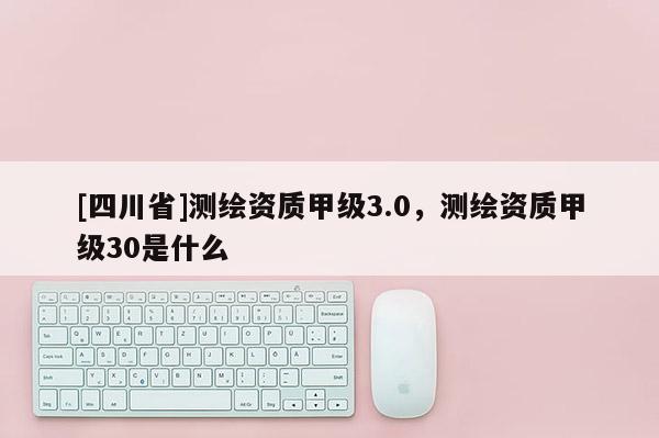 [四川省]测绘资质甲级3.0，测绘资质甲级30是什么