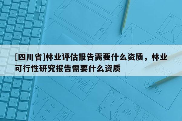 [四川省]林业评估报告需要什么资质，林业可行性研究报告需要什么资质
