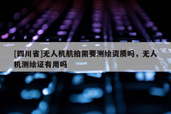 [四川省]无人机航拍需要测绘资质吗，无人机测绘证有用吗