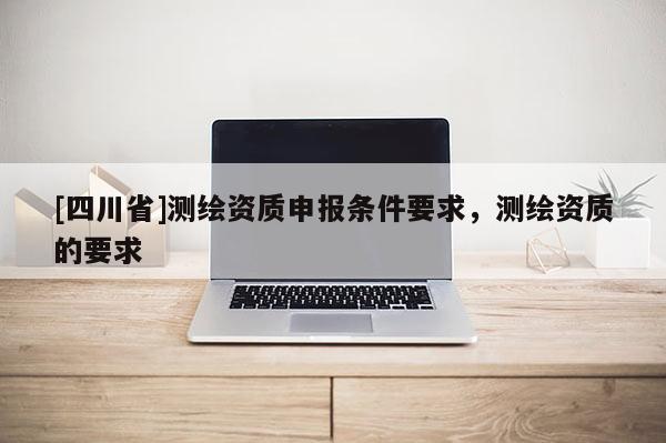 [四川省]测绘资质申报条件要求，测绘资质的要求