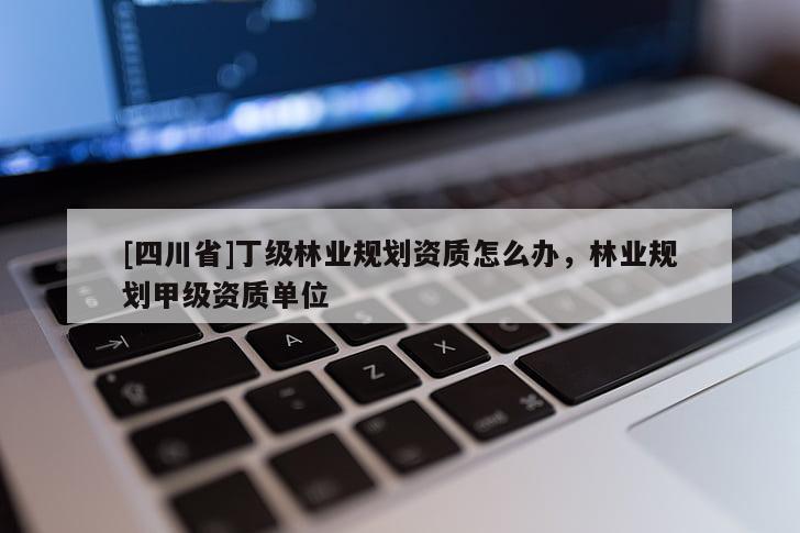 [四川省]丁级林业规划资质怎么办，林业规划甲级资质单位