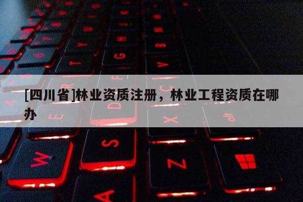 [四川省]林业资质注册，林业工程资质在哪办