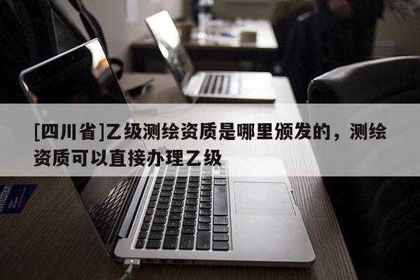[四川省]乙级测绘资质是哪里颁发的，测绘资质可以直接办理乙级