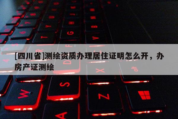[四川省]测绘资质办理居住证明怎么开，办房产证测绘
