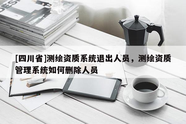 [四川省]测绘资质系统退出人员，测绘资质管理系统如何删除人员