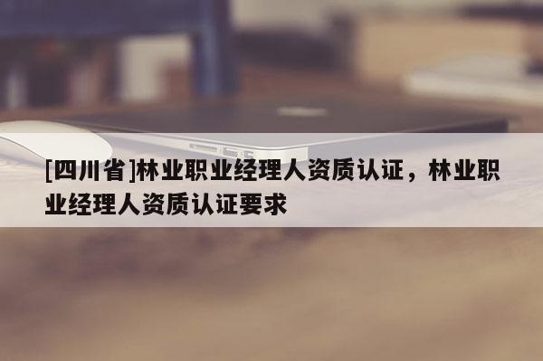 [四川省]林业职业经理人资质认证，林业职业经理人资质认证要求