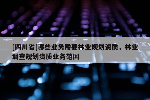 [四川省]哪些业务需要林业规划资质，林业调查规划资质业务范围