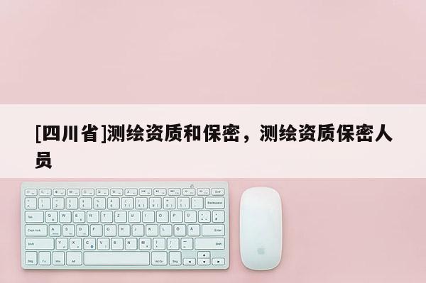 [四川省]测绘资质和保密，测绘资质保密人员