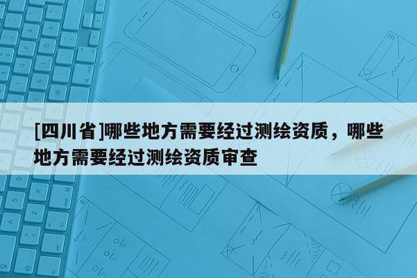 [四川省]哪些地方需要经过测绘资质，哪些地方需要经过测绘资质审查