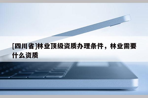[四川省]林业顶级资质办理条件，林业需要什么资质