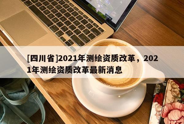 [四川省]2021年测绘资质改革，2021年测绘资质改革最新消息