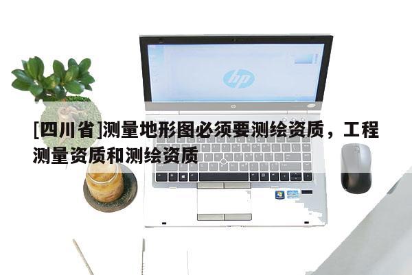 [四川省]测量地形图必须要测绘资质，工程测量资质和测绘资质