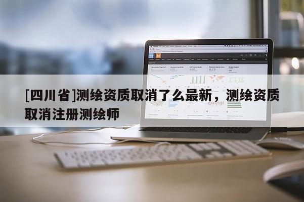 [四川省]测绘资质取消了么最新，测绘资质取消注册测绘师