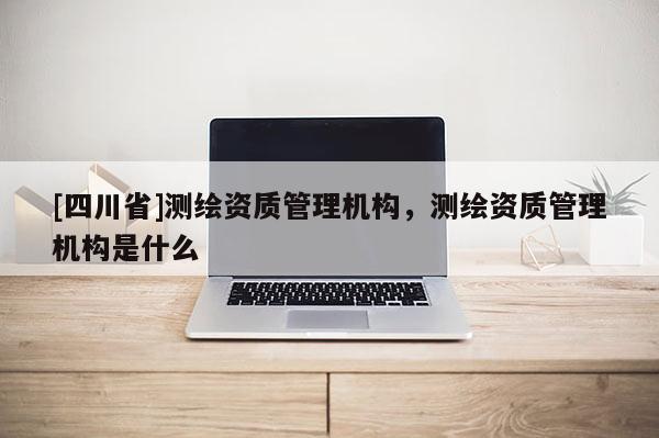 [四川省]测绘资质管理机构，测绘资质管理机构是什么