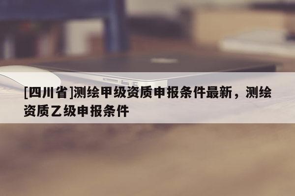 [四川省]测绘甲级资质申报条件最新，测绘资质乙级申报条件