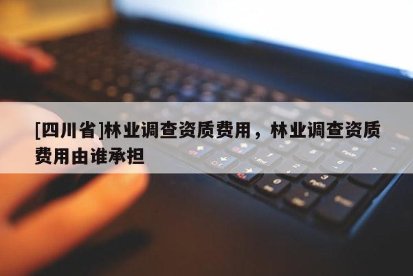 [四川省]林业调查资质费用，林业调查资质费用由谁承担