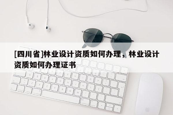 [四川省]林业设计资质如何办理，林业设计资质如何办理证书
