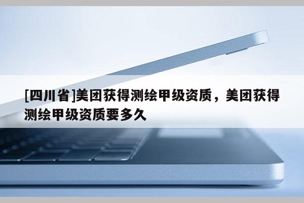 [四川省]美团获得测绘甲级资质，美团获得测绘甲级资质要多久