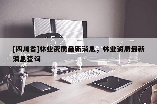 [四川省]林业资质最新消息，林业资质最新消息查询