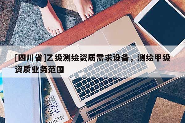 [四川省]乙级测绘资质需求设备，测绘甲级资质业务范围