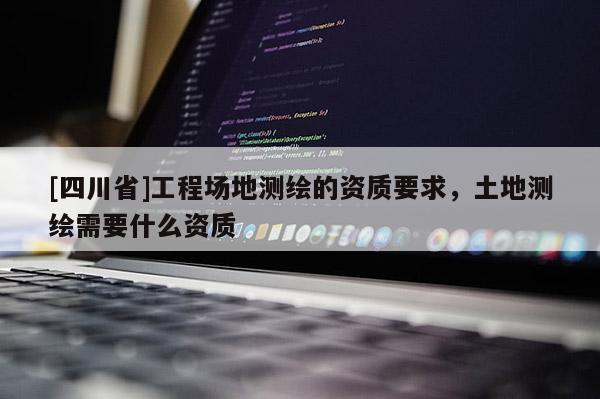 [四川省]工程场地测绘的资质要求，土地测绘需要什么资质