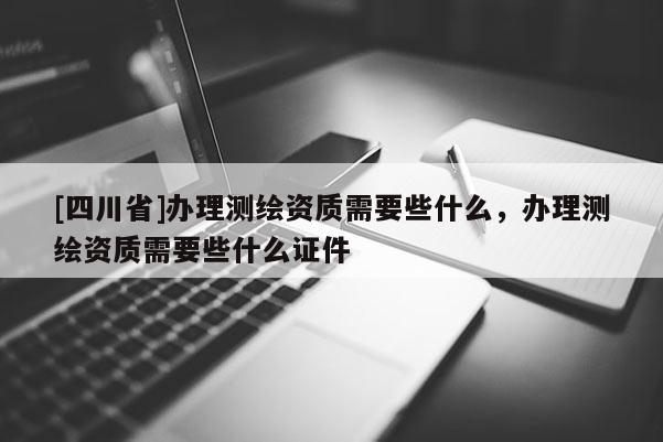 [四川省]办理测绘资质需要些什么，办理测绘资质需要些什么证件