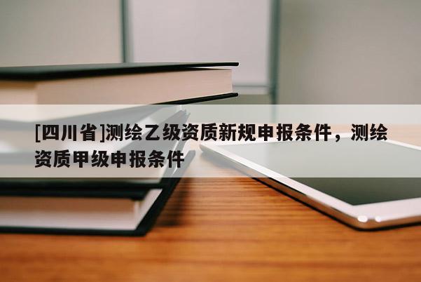 [四川省]测绘乙级资质新规申报条件，测绘资质甲级申报条件