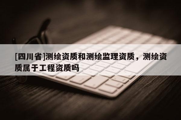 [四川省]测绘资质和测绘监理资质，测绘资质属于工程资质吗
