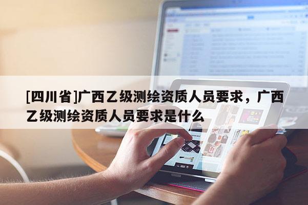 [四川省]广西乙级测绘资质人员要求，广西乙级测绘资质人员要求是什么