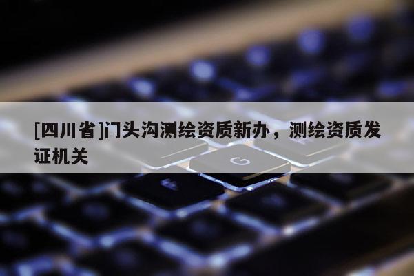 [四川省]门头沟测绘资质新办，测绘资质发证机关